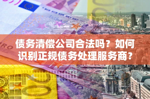 武汉债务清偿公司合法吗？如何识别正规债务处理服务商？