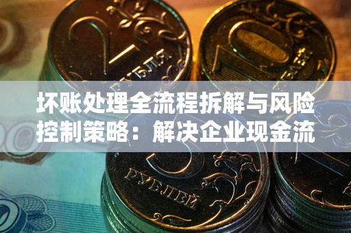 武汉坏账处理全流程拆解与风险控制策略：解决企业现金流顽疾的实战指南