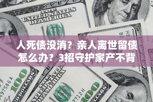 武汉人死债没消？亲人离世留债怎么办？3招守护家产不背锅