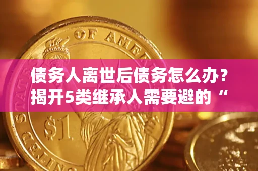 武汉债务人离世后债务怎么办？揭开5类继承人需要避的“坑”