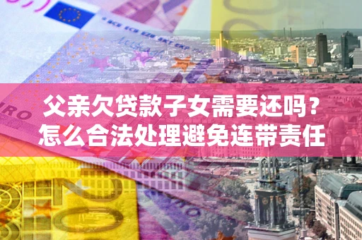 武汉父亲欠贷款子女需要还吗？怎么合法处理避免连带责任？