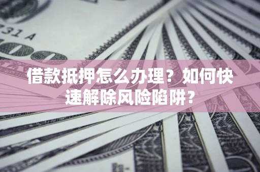 武汉借款抵押怎么办理？如何快速解除风险陷阱？