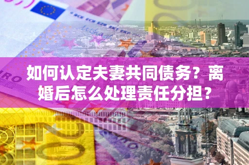 武汉如何认定夫妻共同债务？离婚后怎么处理责任分担？